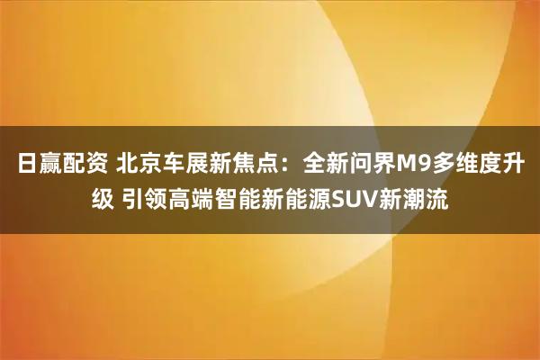 日赢配资 北京车展新焦点：全新问界M9多维度升级 引领高端智能新能源SUV新潮流
