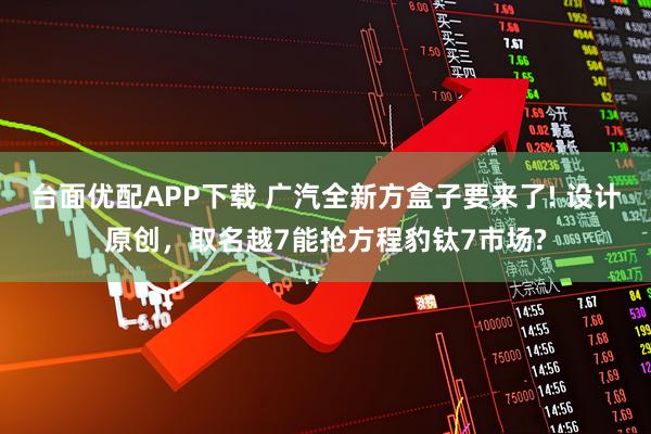 台面优配APP下载 广汽全新方盒子要来了! 设计原创，取名越7能抢方程豹钛7市场?