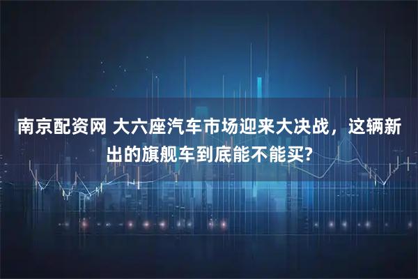 南京配资网 大六座汽车市场迎来大决战，这辆新出的旗舰车到底能不能买?
