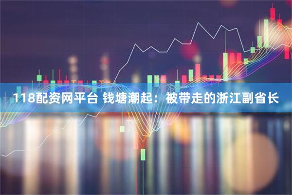 118配资网平台 钱塘潮起：被带走的浙江副省长